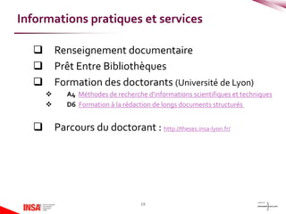  Renseignement documentaire
 Prêt Entre Bibliothèques
 Formation des doctorants (Université de Lyon)
 A4 Méthodes de recherche d'informations scientifiques et techniques
 D6 Formation à la rédaction de longs documents structurés
 Parcours du doctorant : http://theses.insa-lyon.fr/
19
Informations pratiques et services
 