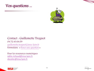 21
Vos questions ...
Contact : Guillemette Trognot
04.72.43.64.09
guillemette.trognot@insa-lyon.fr
Formulaire « Poser une question »
Pour les ressources numériques
odile.richaud@insa-lyon.fr
docelec@insa-lyon.fr
 