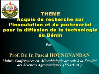 THEME
Acquis de recherche surAcquis de recherche sur
l’inoculation et du partenariatl’inoculation et du partenariat
pour la diffusion de la technologiepour la diffusion de la technologie
au Béninau Bénin
Par
Prof. Dr. Ir. Pascal HOUNGNANDAN
Maître-Conférences en Microbiologie des sols à la Faculté
des Sciences Agronomiques (FSA/UAC)
 