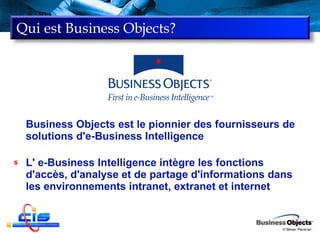 Qui est Business Objects? Business Objects est le pionnier des fournisseurs de solutions d'e-Business Intelligence L' e-Business Intelligence intègre les fonctions d'accès, d'analyse et de partage d'informations dans les environnements intranet, extranet et internet 