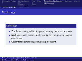 Organisation Fuÿball   Der Fall Bosman   FIFA - Regeln   Ökonomische Überlegungen   Diskussion   Literatur




Ökonomische Gesetze




Nachfrage




      Nachfrage


             Zuschauer sind gewillt, für gute Leistung mehr zu bezahlen

             Nachfrage nach einem Spieler abhängig von seinem Beitrag
             zum Erfolg

             Gesamtarbeitsnachfrage langfristig konstant




Alexander Gersing, Magnus Metz, Raphael Gutmann

Das Bosman-Urteil - Ökonomische Konsequenzen
 
