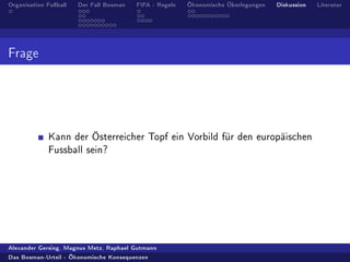 Organisation Fuÿball   Der Fall Bosman   FIFA - Regeln   Ökonomische Überlegungen   Diskussion   Literatur




Frage




             Kann der Österreicher Topf ein Vorbild für den europäischen
             Fussball sein?




Alexander Gersing, Magnus Metz, Raphael Gutmann

Das Bosman-Urteil - Ökonomische Konsequenzen
 