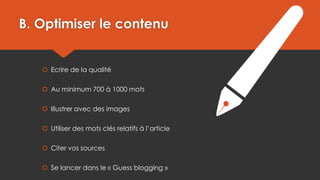 B. Optimiser le contenu

 Ecrire de la qualité
 Au minimum 700 à 1000 mots
 Illustrer avec des images
 Utiliser des mots clés relatifs à l’article
 Citer vos sources
 Se lancer dans le « Guess blogging »

 
