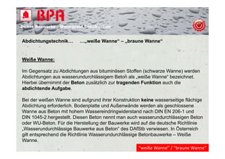 Dichte B
Di ht Bauwerke – W t
            k    Waterproof Construction
                          f C   t   ti


Abdichtungstechnik…
         g                …„weiße Wanne“ – „braune Wanne“
                           „               „


Weiße Wanne:

Im Gegensatz zu Abdichtungen aus bituminösen Stoffen (schwarze Wanne) werden
Abdichtungen aus wasserundurchlässigem Beton als „weiße Wanne“ bezeichnet.
Hierbei übernimmt der Beton zusätzlich zur tragenden Funktion auch die
abdichtende Aufgabe.

Bei der weißen Wanne sind aufgrund ihrer Konstruktion keine wasserseitige flächige
Abdichtung erforderlich. Bodenplatte und Außenwände werden als geschlossene
Wanne aus Beton mit hohem Wassereindringwiderstand nach DIN EN 206-1 und
DIN 1045-2 h
      1045 2 hergestellt. Di
                   t llt Diesen B t nennt man auch wasserundurchlässigen B t
                                 Beton    t         h         d hlä i        Beton
oder WU-Beton. Für die Herstellung der Bauwerke wird auf die deutsche Richtlinie
„Wasserundurchlässige Bauwerke aus Beton“ des DAfStb verwiesen. In Österreich
gilt entsprechend die Richtlinie Wasser nd rchlässige Betonba erke – Weiße
                                 Wasserundurchlässige Betonbauwerke
Wanne.
                                                    “weiße Wanne” / “braune Wanne”
 