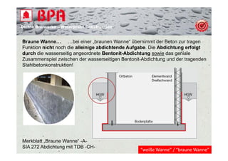 Dichte B
Di ht Bauwerke – W t
            k    Waterproof Construction
                          f C   t   ti


Braune Wanne… …bei einer „braunen Wanne“ übernimmt der Beton zur tragen   g
Funktion nicht noch die alleinige abdichtende Aufgabe. Die Abdichtung erfolgt
durch die wasserseitig angeordnete Bentonit-Abdichtung sowie das geniale
Zusammenspiel zwischen der wasserseitigen Bentonit-Abdichtung und der tragenden
Stahlbetonkonstruktion!




Merkblatt „Braune Wanne“ -A-
SIA 272 Abdichtung mit TDB -CH-
                                                  “weiße Wanne” / “braune Wanne”
 