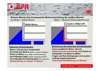 Dichte B
Di ht Bauwerke – W t
            k    Waterproof Construction
                          f C   t   ti


 Braune Wanne eine konsequente Weiterentwicklung der weißen Wanne!
 wu-Beton / weiße Wanne
    B t       iß W                     Beton Bentonit-Flächenabdichtung
                                       B t + B t it Flä h     bdi ht

                       Weiße Wanne                                            System CEMproof®




Bekannte Schwierigkeiten:                                     Minimierung der bekannten Schwierigkeiten
•Beton- Chemie bzw. Zusatzmittel                              •keine zusätzliche Beton- Chemie
•Porosität d B t
 P     ität des Betons (Kapilar-, Luftporen, Fehlstellen)     •Abdichtung ist wasserseitig und dichtet so
                                                               Abdichtung
•Risse im Beton (Trenn-, Biege- und Oberflächenrisse)          Fehlstellen und Risse im Beton
•durchlässige Fugen (Arbeits-, Bewegungs-, Sollriss-)         •Fugen und Durchdringungen sind system-
•durchlässige Durchdringungen (Rohr,, Kabel usw.)
             g               g g (                        )
                                                               bedingt doppelt gesichert
•Selbstheilung von Rissen im Beton?                           •Unterstützt Selbstheilung von Rissen!

                                                                        “weiße Wanne” / “braune Wanne”
 