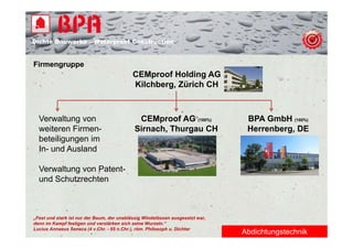 Dichte B
Di ht Bauwerke – W t
            k    Waterproof Construction
                          f C   t   ti


Firmengruppe
      g pp
                                           CEMproof Holding AG
                                           Kilchberg, Zürich CH



  Verwaltung von                             CEMproof AG (100%)                 BPA GmbH (100%)
  weiteren Firmen-                          Sirnach, Thurgau CH                 Herrenberg, DE
  beteiligungen im
  In- und Ausland

  Verwaltung von Patent-
  und Schutzrechten



„Fest und stark ist nur der Baum, der unablässig Windstössen ausgesetzt war,
denn im Kampf festigen und verstärken sich seine Wurzeln.“
Lucius Annaeus Seneca (4 v.Chr. - 65 n.Chr.), röm. Philosoph u. Dichter
                                                                               Abdichtungstechnik
 