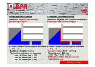 Dichte B
Di ht Bauwerke – W t
            k    Waterproof Construction
                          f C   t   ti


System der weißen Wanne                              CEMproof® Systemabdichtung
•Beton hat tragende und alleinige                    •Beton hat tragende und nicht noch zusätzlich
abdichtende Aufgabe                                  die alleinige abdichtende Aufgabe




Bauweise mit Beschränkung der Rissbreite             Bauweise mit Beschränkung der Rissbreite
vorh w  zul w
   h       l                                         vorh w  zul w
                                                        h       l
•Zusätzliche Rissbewehrung                           •Reduzierung der Rissbewehrung
•Rissbreite in Abhängigkeit vom Druckgefälle         •Rissbreite wcal = 0,30 mm
        wcal = 0,20 mm (h/d  2,5)                   bis 10 m WS gem. ÖVBB - Merkblatt
        wcal = 0,15 mm (h/d  5,0)                   •Größere B f ld R d i
                                                      G öß    Baufelder, Reduzierung d
                                                                                     der
        wcal = 0,10 mm (h/d  5,0) (nach Lohmeyer)    Fugenabdichtung
                                                                                Braune ‐ Wanne
 