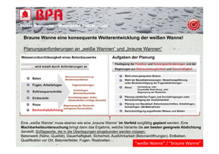 Dichte B
Di ht Bauwerke – W t
            k    Waterproof Construction
                          f C   t   ti


 Braune Wanne eine konsequente Weiterentwicklung der weißen Wanne!

 Planungsanforderungen an „weiße Wannen“ und „braune Wannen“




Eine „weiße Wanne“ muss ebenso wie eine „braune Wanne“ im Vorfeld sorgfältig geplant werden. Eine
Machbarkeitsuntersuchung bringt dann das Ergebnis, welche Variante die am besten geeignete Abdichtung
darstellt. Schlagworte, die in die Überlegungen eingebunden werden müssen:
Betonwerk (Nähe, Qualität), Dauerhaftigkeit Sicherheit, Ausführbarkeit (Betonieröffnungen), Erdbeben,
                              Dauerhaftigkeit,                                              Erdbeben
Qualifikation vor Ort Betonierfelder Fugen Rissbreiten…
                  Ort, Betonierfelder, Fugen, Rissbreiten
                                                               “weiße Wanne” / “braune Wanne”
 
