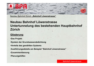 Dichte B
Di ht Bauwerke – W t
            k    Waterproof Construction
                          f C   t   ti


 Neubau Bahnhof Zürich „Bahnhof Löwenstrasse“


 Neubau Bahnhof Löwenstrasse
 Untertunnelung des bestehenden Hauptbahnhof
 Zürich
 Gliederung
 •Das Projekt
 •System der Grundwasserabdichtung
 •Vorteile des gewählten Systems
 •Ausführungsdetails am Beispiel “Bahnhof Löwenstrasse”
 •Zusammenfassung
  Pl      hilf
 •Planungshilfen

                                                   Bahnhof Löwenstrasse
 