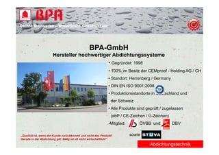 Dichte B
Di ht Bauwerke – W t
            k    Waterproof Construction
                          f C   t   ti




                                                   BPA-GmbH
                        Hersteller hochwertiger Abdichtungssysteme
                                              • Gegründet: 1998
                                                                 • 100% im Besitz der CEMproof - Holding AG / CH
                                                                 • St d t H
                                                                   Standort: Herrenberg / Germany
                                                                                   b      G
                                                                 • DIN EN ISO 9001:2008
                                                                 • Produktionsstandorte in Deutschland und
                                                                   der Schweiz
                                                                 • Alle Produkte sind geprüft / zugelassen
                                                                   (abP / CE-Zeichen / Ü-Zeichen)
                                                                 •Mitglied:       ÖVBB und          DBV

„Qualität ist, wenn der Kunde zurückkommt und nicht das Produkt!              sowie
Gerade in der Abdichtung gilt: Billig ist oft nicht wirtschaftlich!“
                                                                                       Abdichtungstechnik
 