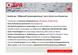 Dichte B
Di ht Bauwerke – W t
            k    Waterproof Construction
                          f C   t   ti




Vorteile der “CEMproof® Systemabdichtung”, die in Zürich zum Einsatz kam

•Höchstmass an Sicherheit (Doppeldichtung / CE-Zeichen Prüfberichte)
 Höchstmass                                 CE Zeichen,
•Keine Kalkulationsunsicherheit (Rissverpressung)
•Die Abdichtungsebene ist wasserseitig (hohe Dauerhaftigkeit der Gesamtkonstruktion)
•Geprüfte Qualität und Dichtigkeit von CEMtobent® (QM-System DIN EN ISO 9001:2008)
•Keine Hinterläufigkeit der wasserseitigen Abdichtung (offene Seite zum Beton)
•Positive Unterstützung der Selbstheilung von Rissen (mechanisches Zusetzen d. Risse)
•Witterungsunabhängiger Einbau (CEMtobent® mit integriertem Regenschutz)
•CEMtobent® Doppeldichtung ist auch im fließenden Grundwasser einsetzbar
 CEMtobent®
•Geniales Zusammenspiel zwischen Beton und wasserseitiger Bentonit-Doppelabdichtung
•Sehr robuste, in der Praxis bewährte, selbstheilende Flächenabdichtung CEMtobent



                                                             Vorteile des gewählten Systems
 