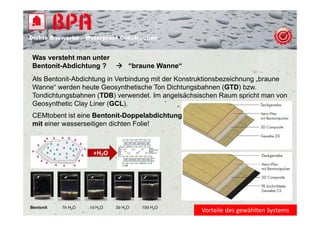 Dichte B
Di ht Bauwerke – W t
            k    Waterproof Construction
                          f C   t   ti


 Was versteht man unter
 Bentonit-Abdichtung ?  “braune Wanne“
 Als Bentonit-Abdichtung in Verbindung mit der Konstruktionsbezeichnung „braune
 Wanne
 Wanne“ werden heute Geosynthetische Ton Dichtungsbahnen (GTD) bzw  bzw.
 Tondichtungsbahnen (TDB) verwendet. Im angelsächsischen Raum spricht man von
 Geosynthetic Clay Liner (GCL).
 CEMtobent ist i Bentonit-Doppelabdichtung
 CEMt b t i t eine B t it D           l bdi ht
 mit einer wasserseitigen dichten Folie!



                     +H₂O




Bentonit   1h H2O   1d H2O   3d H2O   10d H2O
                                                    Vorteile des gewählten Systems
 