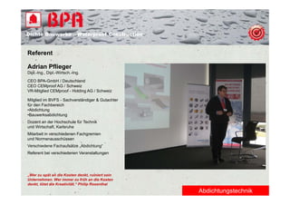 Dichte B
Di ht Bauwerke – W t
            k    Waterproof Construction
                          f C   t   ti


Referent

Adrian Pflieger
Dipl.-Ing., Dipl.-Wirtsch.-Ing.

CEO BPA-GmbH / Deutschland
CEO CEMproof AG / Schweiz
VR-Mitglied CEMproof - Holding AG / Schweiz

Mitglied im BVFS - Sachverständiger & Gutachter
für den Fachbereich
•Abdichtung
•Bauwerksabdichtung
Dozent an der Hochschule für Technik
und Wi t h ft Karlsruhe
  d Wirtschaft, K l h
Mitarbeit in verschiedenen Fachgremien
und Normenausschüssen
Verschiedene Fachaufsätze „Abdichtung“
Referent bei verschiedenen Veranstaltungen




„Wer zu spät an die Kosten denkt, ruiniert sein
Unternehmen. Wer immer zu früh an die Kosten
denkt, tötet die Kreativität.“ Philip Rosenthal
                                                  Abdichtungstechnik
 