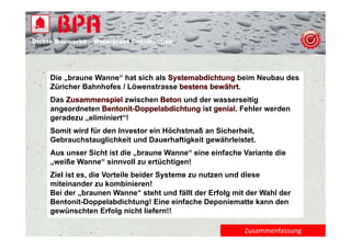 Dichte B
Di ht Bauwerke – W t
            k    Waterproof Construction
                          f C   t   ti




     Die „braune Wanne“ hat sich als                     beim Neubau des
     Züricher Bahnhofes / Löwenstrasse                   .
     Das                  zwischen         und der wasserseitig
     angeordneten                               ist     . Fehler werden
     geradezu „eliminiert“!
     Somit wird für den Investor ein Höchstmaß an Sicherheit,
     Gebrauchstauglichkeit und Dauerhaftigkeit gewährleistet.
     Aus unser Sicht ist die „braune Wanne“ eine einfache Variante die
                              braune Wanne
     „weiße Wanne“ sinnvoll zu ertüchtigen!
     Ziel ist es, die Vorteile beider Systeme zu nutzen und diese
     miteinander zu kombinieren!
     Bei der „braunen Wanne“ steht und fällt der Erfolg mit der Wahl der
     Bentonit-Doppelabdichtung! Eine einfache Deponiematte kann den
     gewünschten Erfolg nicht liefern!!
          ü    ht E f l i ht li f        !!

                                                           Zusammenfassung
 