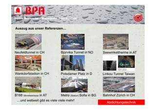 Dichte B
Di ht Bauwerke – W t
            k    Waterproof Construction
                          f C   t   ti


Auszug aus unser Referenzen…
     g




Neufeldtunnel in CH           Bjorvika Tunnel in NO         Seewinkeltherme in AT




Wankdorfstadion in CH         Potsdamer Platz in D          Linkou Tunnel Taiwan




B188 Silvrettastrasse in AT   Metro (Station) Sofia in BG   Bahnhof Zürich in CH
 …und weltweit gibt es viele viele mehr!
                                                              Abdichtungstechnik
 