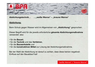 Dichte B
Di ht Bauwerke – W t
            k    Waterproof Construction
                          f C   t   ti


Abdichtungstechnik…
         g                …„weiße Wanne“ – „braune Wanne“
                           „               „

Abdichtung:

Beim Schutz gegen Wasser wird im Allgemeinen von „Abdichtung“ gesprochen.

Dieser Begriff wird für die jeweils erforderliche gesamte Abdichtungsmaßnahme
verwendet: also

• für die Bauart,
• für die Technik und das Verfahren,
• für die Bauwerksteile und
• für die konstruktiven Mittel zur Lösung der Abdichtungsmaßnahme.

Bei der Wahl der Abdichtung ist darauf zu achten, dass diese keinen negativen
Einfluss auf den Bauablauf hat!


                                                     “weiße Wanne” / “braune Wanne”
 