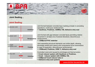 Dichte Bauwerke – Waterproof Construction
Joint Sealing…
Joint Sealing:
www.dichte‐bauwerke.de
Joint formed between concrete bays marking a break in concreting
operations; continuous reinforcement
 Quellmax, Predimax, CEMflex VB, Adhesive strip seal
Joint formed with gap between concrete faces permitting relative
movement in at least one of several directions; discontinuous
reinforcement
 CEMproof PVC waterbar
Joint separating structural elements over entire depth, allowing
shrinkage (where joint opens) and compressive force transmission
in case of expansion; discontinuous reinforcement
 CEMswell, Predimax, CEM 11, Adhesive strip seal
Controlled crack joint caused by shrinkage and thermal action.
Crack inducer system with Quellmax or Predimax,
Crack inducer system with CEMflex VB,
CEMproof Crack inducer tube or
Adhesive strip seal systems
Construction Joint
Expansion Joint
Full-depth
contraction Joint
Dummy Joint
 