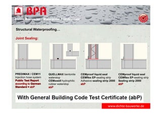 Dichte Bauwerke – Waterproof Construction
Structural Waterproofing…
www.dichte‐bauwerke.de
Joint Sealing:
PREDIMAX / CEM11
Injection hose system
QUELLMAX bentonite
waterstop
CEMswell hydrophilic
rubber waterstop
CEMproof liquid seal
CEMflex EP-sealing strip
Adhesive sealing strip 2000
CEMproof liquid seal
CEMflex EP-sealing strip
Sealing strip 2000
 
