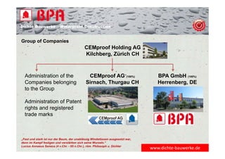 Dichte Bauwerke – Waterproof Construction
CEMproof Holding AG
Kilchberg, Zürich CH
Group of Companies
CEMproof AG (100%)
Sirnach, Thurgau CH
BPA GmbH (100%)
Herrenberg, DE
Administration of the
Companies belonging
to the Group
Administration of Patent
rights and registered
trade marks
„Fest und stark ist nur der Baum, der unablässig Windstössen ausgesetzt war,
denn im Kampf festigen und verstärken sich seine Wurzeln.“
Lucius Annaeus Seneca (4 v.Chr. - 65 n.Chr.), röm. Philosoph u. Dichter
www.dichte‐bauwerke.de
 