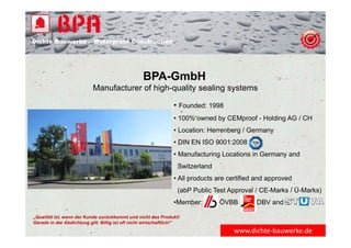 Dichte Bauwerke – Waterproof Construction
BPA-GmbH
Manufacturer of high-quality sealing systems
• Founded: 1998
• 100% owned by CEMproof - Holding AG / CH
• Location: Herrenberg / Germany
• DIN EN ISO 9001:2008
• Manufacturing Locations in Germany and
Switzerland
• All products are certified and approved
(abP Public Test Approval / CE-Marks / Ü-Marks)
•Member: ÖVBB DBV and
„Qualität ist, wenn der Kunde zurückkommt und nicht das Produkt!
Gerade in der Abdichtung gilt: Billig ist oft nicht wirtschaftlich!“
www.dichte‐bauwerke.de
 