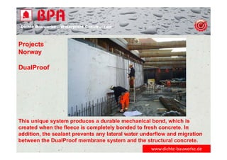 Dichte Bauwerke – Waterproof Construction
www.dichte‐bauwerke.de
Projects
Norway
DualProof
This unique system produces a durable mechanical bond, which is
created when the fleece is completely bonded to fresh concrete. In
addition, the sealant prevents any lateral water underflow and migration
between the DualProof membrane system and the structural concrete.
 