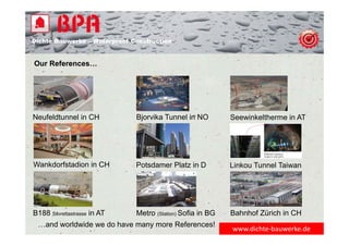 Dichte Bauwerke – Waterproof Construction
www.dichte‐bauwerke.de
Our References…
Neufeldtunnel in CH Bjorvika Tunnel in NO Seewinkeltherme in AT
Wankdorfstadion in CH Potsdamer Platz in D Linkou Tunnel Taiwan
B188 Silvrettastrasse in AT Metro (Station) Sofia in BG Bahnhof Zürich in CH
…and worldwide we do have many more References!
 