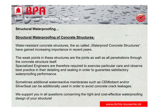 Dichte Bauwerke – Waterproof Construction
Structural Waterproofing…
Structural Waterproofing of Concrete Structures:
Water-resistant concrete structures, the so called „Waterproof Concrete Structures“
have gained increasing importance in recent years.
The weak points in these structures are the joints as well as all penetrations through
the concrete structure itself.
Specialized Engineers are therefore required to exercise particular care and observe
best practice in their detailing and sealing in order to guarantee satisfactory
waterproofing performance.
Sometimes additional waterreactive membranes such as CEMtobent and/or
SilverSeal can be additionally used in order to avoid concrete crack leakages.
We support you in all questions concerning the right and cost-effectice waterproofing
design of your structure!
www.dichte‐bauwerke.de
 