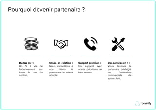 Pourquoi devenir partenaire ?
Du CA en + :
Un % à vie de
l’abonnement sur
toute la vie du
contrat.
Mises en relation :
Nous conseillons à
nos clients le
prestataire le mieux
adapté.
Support premium :
Un support avec
accès prioritaire de
haut niveau.
Des services en + :
Vous devenez le
partenaire privilégié
de l’animation
commerciale de
votre client.
 