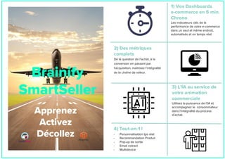 Apprenez
Activez
Décollez
Brainify
SmartSeller
2) Des métriques
complets
De la question de l’achat, à la
conversion en passant par
l’acquisition, maitrisez l’intégralité
de la chaîne de valeur.
1) Vos Dashboards
e-commerce en 5 min.
Chrono
Les indicateurs clés de la
performance de votre e-commerce
dans un seul et même endroit,
automatisés et en temps réel.
3) L’IA au service de
votre animation
commerciale
Utilisez la puissance de l’IA et
accompagnez le consommateur
dans l’intégralité du process
d’achat.
4) Tout-en-1 !
- Personnalisation tps réel
- Recommandation Produit
- Pop-up de sortie
- Email extract
- Multidevice
 