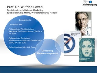 Prof. Dr. Wilfried Leven
Betriebswirtschaftslehre, Marketing
Spezialisierung: Marke, Werbeforschung, Handel
Engagements:
..Universität Trier
..Präsident der Westdeutschen
Akademie für Kommunikation (WAK e.V.)
bis 2013
..Präsident der Deutschen
Werbewissenschaftlichen Gesellschaft
(DWG e.V.) bis 2010
..Aufsichtsrat der März AG, Essen
Consulting
Markenmanagement
 