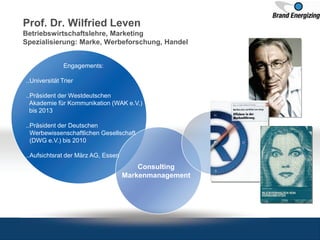 Prof. Dr. Wilfried Leven
Betriebswirtschaftslehre, Marketing
Spezialisierung: Marke, Werbeforschung, Handel
Engagements:
..Universität Trier
..Präsident der Westdeutschen
Akademie für Kommunikation (WAK e.V.)
bis 2013
..Präsident der Deutschen
Werbewissenschaftlichen Gesellschaft
(DWG e.V.) bis 2010
..Aufsichtsrat der März AG, Essen
Consulting
Markenmanagement
 