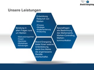 Unsere Leistungen
Entwicklung,
Relaunch von
Marken
•Prozess
•Strategie
•Implementierung
•Finetuning
Beratung in
allen Fragen rund
um Marken
•Diskussionspartner
•Coach
•Seminare
•Workshops
•Schulungen
Spezialfragen
wie Bestimmung
des Markenwerts,
Marken-Controlling,
Marken-
kommunikation
Brand Energizing
bietet Ihnen externe
Unterstützung,
damit Ihre Marke
die angemessene
Rendite
erwirtschaftet.
 
