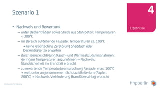 Next Generation Fire Engineering
Szenario 1
• Nachweis und Bewertung
– unter Deckenträgern sowie Sheds aus Stahlbeton: Temperaturen
< 300°C
– im Bereich aufgehende Fassade: Temperaturen ca. 100°C
→ keine großflächige Zerstörung Sheddach oder
Deckenträger zu erwarten
– durch Berücksichtigung Rauch- und Wärmeabzugsmaßnahmen:
geringere Temperaturen anzunehmen → Nachweis
Standsicherheit im Brandfall erbracht
– zu erwartende Temperaturbeanspruchung Fassade: max. 100°C
→ weit unter angenommenem Schutzzielkriterium (Papier:
200°C) → Nachweis Verhinderung Brandüberschlag erbracht
Ergebnisse
4
 