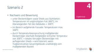 Next Generation Fire Engineering
Szenario 2
• Nachweis und Bewertung
– unter Deckenträgern sowie Sheds aus Stahlbeton:
Temperaturen im ungünstigsten Fall 300°C; im
überwiegenden Teil des Gebäudes < 300°C
– im Bereich aufgehende Fassade: Temperaturen max.
160°C
– durch Temperaturbeanspruchung maßgebender
Deckenträger oberhalb festgelegter kritischer Temperatur
von 300°C → lokales Versagen Deckenträger mit
auflagernden Sheds → wird toleriert, wenn
Tragkonstruktion Gesamtgebäude unabhängig vom
maßgebenden Bauteil
Ergebnisse
4
 