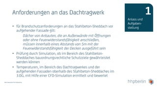 Next Generation Fire Engineering
Anforderungen an das Dachtragwerk
• für Brandschutzanforderungen an das Stahlbeton-Sheddach vor
aufgehender Fassade gilt:
Dächer von Anbauten, die an Außenwände mit Öffnungen
oder ohne Feuerwiderstandsfähigkeit anschließen,
müssen innerhalb eines Abstands von 5m mit der
Feuerwiderstandsfähigkeit der Decken ausgeführt sein
• Prüfung durch Simulation, ob im Bereich des Stahlbeton-
Sheddaches bauordnungsrechtliche Schutzziele gewährleistet
werden können
• Temperaturen, im Bereich des Dachtragwerkes und der
aufgehenden Fassaden oberhalb des Stahlbeton-Sheddaches im
3.OG, mit Hilfe einer CFD-Simulation ermittelt und bewertet
Anlass und
Aufgaben-
stellung
1
 