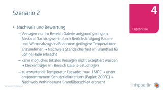 Next Generation Fire Engineering
Szenario 2
• Nachweis und Bewertung
– Versagen nur im Bereich Galerie aufgrund geringem
Abstand Dachtragwerk; durch Berücksichtigung Rauch-
und Wärmeabzugsmaßnahmen: geringere Temperaturen
anzunehmen → Nachweis Standsicherheit im Brandfall für
übrige Halle erbracht
– kann mögliches lokales Versagen nicht akzeptiert werden
→ Deckenträger im Bereich Galerie ertüchtigen
– zu erwartende Temperatur Fassade: max. 160°C → unter
angenommenem Schutzzielkriterium (Papier: 200°C) →
Nachweis Verhinderung Brandüberschlag erbracht
Ergebnisse
4
 
