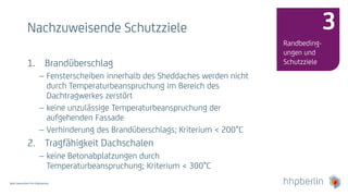 Next Generation Fire Engineering
Nachzuweisende Schutzziele
Randbeding-
ungen und
Schutzziele
3
1. Brandüberschlag
 Fensterscheiben innerhalb des Sheddaches werden nicht
durch Temperaturbeanspruchung im Bereich des
Dachtragwerkes zerstört
 keine unzulässige Temperaturbeanspruchung der
aufgehenden Fassade
 Verhinderung des Brandüberschlags; Kriterium < 200°C
2. Tragfähigkeit Dachschalen
 keine Betonabplatzungen durch
Temperaturbeanspruchung; Kriterium < 300°C
 