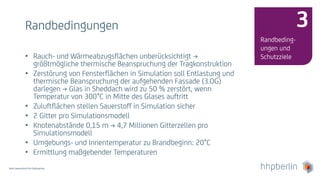 Next Generation Fire Engineering
Randbedingungen
Randbeding-
ungen und
Schutzziele
3
• Rauch- und Wärmeabzugsflächen unberücksichtigt →
größtmögliche thermische Beanspruchung der Tragkonstruktion
• Zerstörung von Fensterflächen in Simulation soll Entlastung und
thermische Beanspruchung der aufgehenden Fassade (3.OG)
darlegen → Glas in Sheddach wird zu 50 % zerstört, wenn
Temperatur von 300°C in Mitte des Glases auftritt
• Zuluftflächen stellen Sauerstoff in Simulation sicher
• 2 Gitter pro Simulationsmodell
• Knotenabstände 0,15 m → 4,7 Millionen Gitterzellen pro
Simulationsmodell
• Umgebungs- und Innentemperatur zu Brandbeginn: 20°C
• Ermittlung maßgebender Temperaturen
 