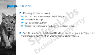 EXEMPLE
Des règles pré-définies
Ex : pas de throw d’exception générique
Utilisation de logs
Pas de System.out/err
Classes de test dans le package de la classe testée
Sur de l’existant, fonctionnalité de « freeze », pour accepter les
violations existantes et ne vérifier que les nouveautés
 