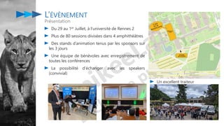 Du 29 au 1er Juillet, à l’université de Rennes 2
Plus de 80 sessions divisées dans 4 amphithéâtres
Des stands d’animation tenus par les sponsors sur
les 3 jours
Une équipe de bénévoles avec enregistrement de
toutes les conférences
La possibilité d’échanger avec les speakers
(convivial)
L’ÉVÈNEMENT
Présentation
Un excellent traiteur
 