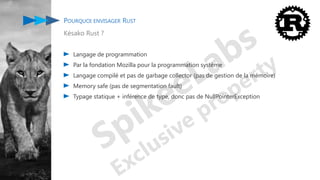 POURQUOI ENVISAGER RUST
Késako Rust ?
Langage de programmation
Par la fondation Mozilla pour la programmation système
Langage compilé et pas de garbage collector (pas de gestion de la mémoire)
Memory safe (pas de segmentation fault)
Typage statique + inférence de type, donc pas de NullPointerException
 