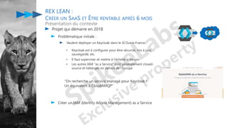 Projet qui démarre en 2018
Problématique initiale :
Veulent deployer un Keycloak dans le SI Ouest-France
REX LEAN :
CRÉER UN SAAS ET ÊTRE RENTABLE APRÈS 6 MOIS
Présentation du contexte
• Keycloak est à configurer pour être sécurisé, mis à jour,
sauvegardé, etc.
• Il faut superviser et mettre à l'échelle si besoin
• Les autres IAM "as a Service" sont généralement closed-
source et hébergés en dehors de l’Europe
“On recherche un service managé pour Keycloak !
Un équivalent à CloudAMQP”
Créer un IAM (Identity Access Management) as a Service
 