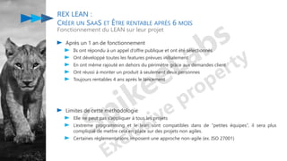 Après un 1 an de fonctionnement
Ils ont répondu à un appel d’offre publique et ont été sélectionnés
Ont développé toutes les features prévues initialement
En ont même rajouté en dehors du périmètre grâce aux demandes client
Ont réussi à monter un produit à seulement deux personnes
Toujours rentables 4 ans après le lancement
REX LEAN :
CRÉER UN SAAS ET ÊTRE RENTABLE APRÈS 6 MOIS
Fonctionnement du LEAN sur leur projet
Limites de cette méthodologie
Elle ne peut pas s’appliquer à tous les projets
L’extreme programming et le lean sont compatibles dans de “petites équipes”, il sera plus
compliqué de mettre cela en place sur des projets non agiles.
Certaines réglementations imposent une approche non-agile (ex. ISO 27001)
 