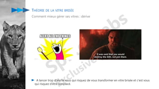 THÉORIE DE LA VITRE BRISÉE
Comment mieux gérer ses vitres : dérive
A lancer trop d'alerte vous qui risquez de vous transformer en vitre brisée et c'est vous
qui risquez d'être remplacé.
 