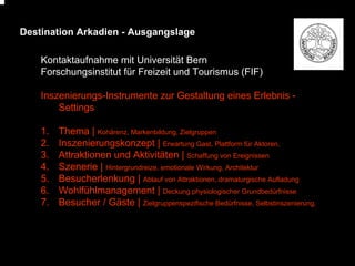 Destination Arkadien - Ausgangslage
Kontaktaufnahme mit Universität Bern
Forschungsinstitut für Freizeit und Tourismus (FIF)
Inszenierungs-Instrumente zur Gestaltung eines Erlebnis Settings
1.
2.
3.
4.
5.
6.
7.

Thema | Kohärenz, Markenbildung, Zielgruppen
Inszenierungskonzept | Erwartung Gast, Plattform für Aktoren,
Attraktionen und Aktivitäten | Schaffung von Ereignissen
Szenerie | Hintergrundreize, emotionale Wirkung, Architektur
Besucherlenkung | Ablauf von Attraktionen, dramaturgische Aufladung
Wohlfühlmanagement | Deckung physiologischer Grundbedürfnisse
Besucher / Gäste | Zielgruppenspezifische Bedürfnisse, Selbstinszenierung,

 