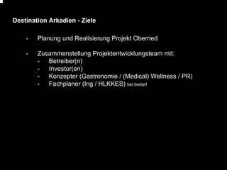 Destination Arkadien - Ziele
-

Planung und Realisierung Projekt Oberried

-

Zusammenstellung Projektentwicklungsteam mit:
- Betreiber(n)
- Investor(en)
- Konzepter (Gastronomie / (Medical) Wellness / PR)
- Fachplaner (Ing / HLKKES) bei bedarf

 