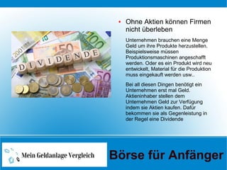 ● Ohne Aktien können Firmen
nicht überleben
Unternehmen brauchen eine Menge
Geld um ihre Produkte herzustellen.
Beispielsweise müssen
Produktionsmaschinen angeschafft
werden. Oder es ein Produkt wird neu
entwickelt, Material für die Produktion
muss eingekauft werden usw..
Bei all diesen Dingen benötigt ein
Unternehmen erst mal Geld.
Aktieninhaber stellen dem
Unternehmen Geld zur Verfügung
indem sie Aktien kaufen. Dafür
bekommen sie als Gegenleistung in
der Regel eine Dividende
Börse für Anfänger
 