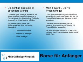 ● Die richtige Strategie ist
besonders wichtig
Ohne eine gute Strategie wird es an der
Börse schwierig dauerhaft Gewinne zu
Erwirtschaften. Im Gegenteil die Gefahr ist
sogar sehr groß Verluste zu erleiden.
Es gibt eine ganze Reihe von
Börsenstrategien. Hier mal einige
Aufgezählt:
– Dividendenstrategie
– Momentum Strategie
– Value Strategie
● Mein Favorit: „ Die 10
Prozent Regel“
Durch eine gute Streuung wird das Risiko
an der Börse deutlich verringert. Mit der 10
Prozent Regel kann man das sehr einfach
umsetzen.
Das bedeutet das egal wie groß die
gesamte Anlagesumme ist, diese in 10
Prozent Stücke aufzuteilen.
Bei einer Anlagesumme von 10.000 Euro
bedeutet das 10 verschiedene Aktien von je
1.000 Euro.
Börse für Anfänger
 