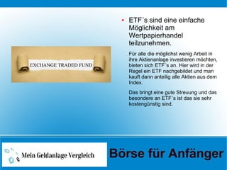 ● ETF´s sind eine einfache
Möglichkeit am
Wertpapierhandel
teilzunehmen.
Für alle die möglichst wenig Arbeit in
ihre Aktienanlage investieren möchten,
bieten sich ETF´s an. Hier wird in der
Regel ein ETF nachgebildet und man
kauft dann anteilig alle Aktien aus dem
Index.
Das bringt eine gute Streuung und das
besondere an ETF´s ist das sie sehr
kostengünstig sind.
Börse für Anfänger
 
